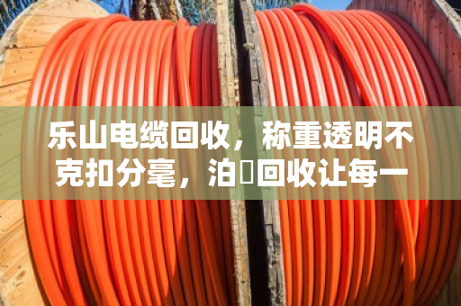 乐山电缆回收，称重透明不克扣分毫，泊祎回收让每一斤铜线都算得明明白白