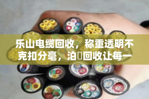 乐山电缆回收，称重透明不克扣分毫，泊祎回收让每一斤铜线都算得明明白白