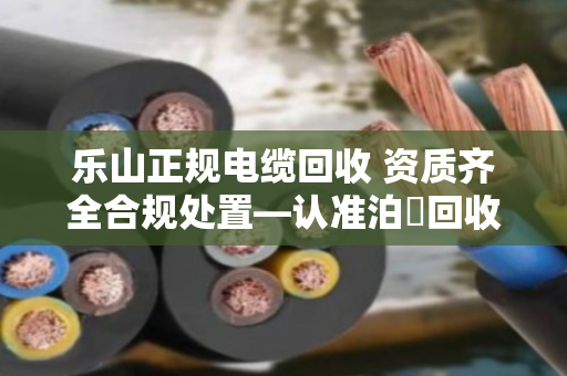 乐山正规电缆回收 资质齐全合规处置—认准泊祎回收,让废旧电缆变废为宝 乐山正规电缆回收 资质齐全合规处置—认准泊祎回收,让废旧电缆变废为宝