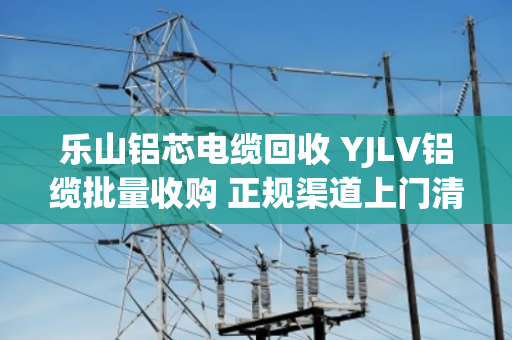 乐山铝芯电缆回收 YJLV铝缆批量收购 正规渠道上门清运现场结算