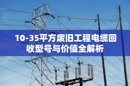 10-35平方废旧工程电缆回收型号与价值全解析 10-35平方废旧工程电缆回收型号与价值全解析