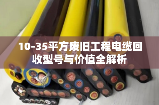 10-35平方废旧工程电缆回收型号与价值全解析 10-35平方废旧工程电缆回收型号与价值全解析