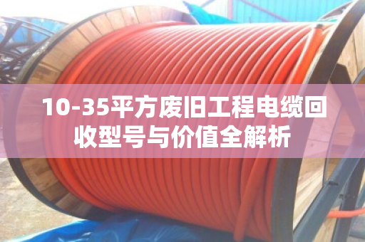 10-35平方废旧工程电缆回收型号与价值全解析