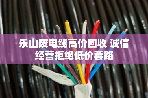 乐山废电缆高价回收 诚信经营拒绝低价套路