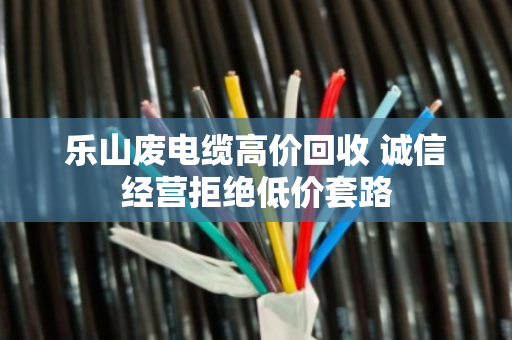 乐山废电缆高价回收 诚信经营拒绝低价套路