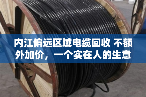 内江偏远区域电缆回收 不额外加价，一个实在人的生意经