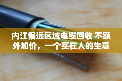 内江偏远区域电缆回收 不额外加价，一个实在人的生意经