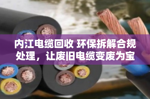 内江电缆回收 环保拆解合规处理，让废旧电缆变废为宝，守住碧水蓝天