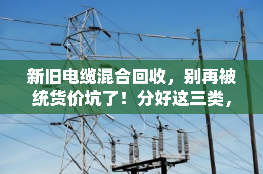 新旧电缆混合回收，别再被统货价坑了！分好这三类，轻松多卖几百块