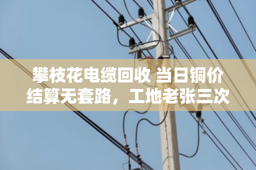 攀枝花电缆回收 当日铜价结算无套路,工地老张三次卖废线的真实经历 攀枝花电缆回收 当日铜价结算无套路,工地老张三次卖废线的真实经历