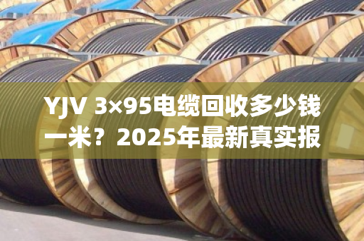 YJV 3×95电缆回收多少钱一米？2025年最新真实报价与避坑指南
