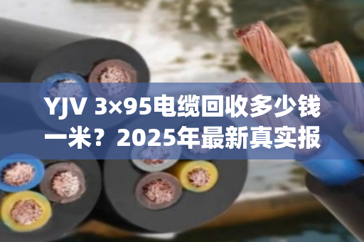 YJV 3×95电缆回收多少钱一米？2025年最新真实报价与避坑指南