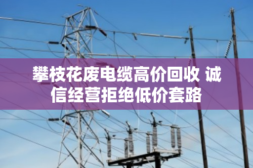 攀枝花废电缆高价回收 诚信经营拒绝低价套路