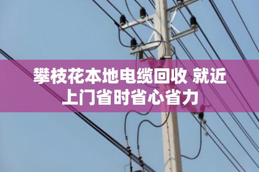 攀枝花本地电缆回收 就近上门省时省心省力 攀枝花本地电缆回收 就近上门省时省心省力