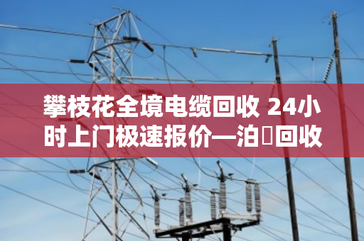 攀枝花全境电缆回收 24小时上门极速报价—泊祎回收让旧电缆变现钱 攀枝花全境电缆回收 24小时上门极速报价—泊祎回收让旧电缆变现钱