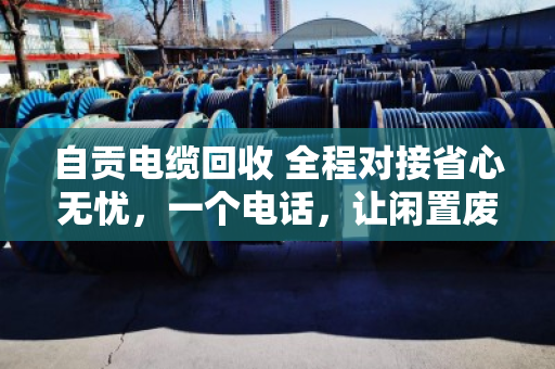 自贡电缆回收 全程对接省心无忧，一个电话，让闲置废电缆变成真金白银