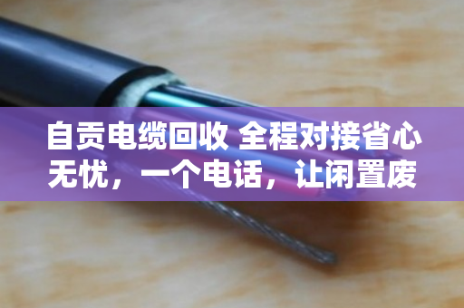 自贡电缆回收 全程对接省心无忧，一个电话，让闲置废电缆变成真金白银