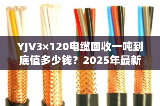 YJV3×120电缆回收一吨到底值多少钱?2025年最新行情+客户真实反馈 YJV3×120电缆回收一吨到底值多少钱?2025年最新行情+客户真实反馈