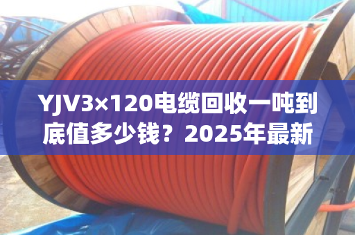 YJV3×120电缆回收一吨到底值多少钱?2025年最新行情+客户真实反馈 YJV3×120电缆回收一吨到底值多少钱?2025年最新行情+客户真实反馈