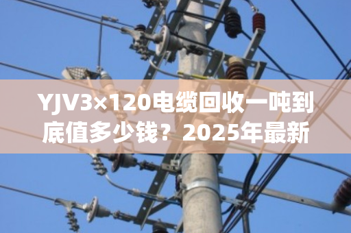 YJV3×120电缆回收一吨到底值多少钱？2025年最新行情+客户真实反馈