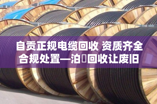 自贡正规电缆回收 资质齐全合规处置—泊祎回收让废旧电缆变废为宝