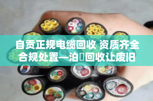 自贡正规电缆回收 资质齐全合规处置—泊祎回收让废旧电缆变废为宝
