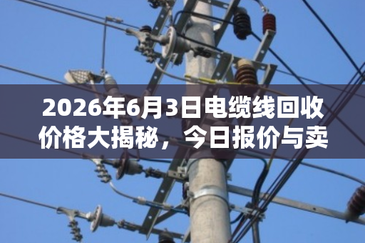 2026年6月3日电缆线回收价格大揭秘,今日报价与卖货省钱全攻略 2026年6月3日电缆线回收价格大揭秘,今日报价与卖货省钱全攻略