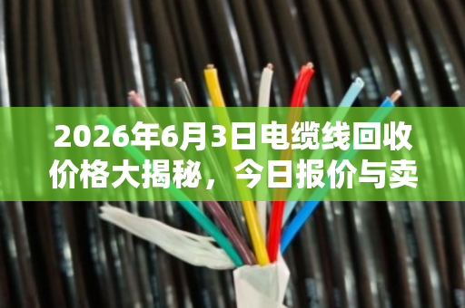 2026年6月3日电缆线回收价格大揭秘,今日报价与卖货省钱全攻略 2026年6月3日电缆线回收价格大揭秘,今日报价与卖货省钱全攻略