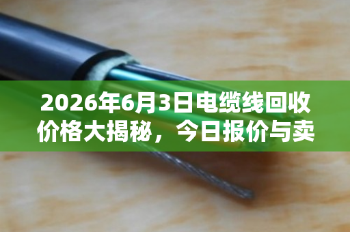2026年6月3日电缆线回收价格大揭秘，今日报价与卖货省钱全攻略