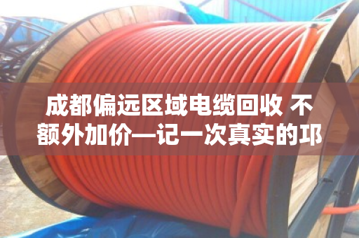 成都偏远区域电缆回收 不额外加价—记一次真实的邛崃工地清场经历 成都偏远区域电缆回收 不额外加价—记一次真实的邛崃工地清场经历