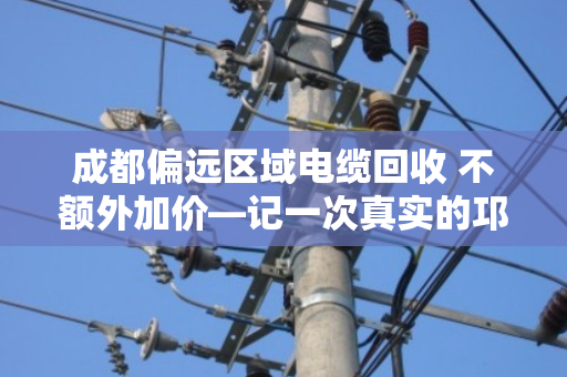 成都偏远区域电缆回收 不额外加价—记一次真实的邛崃工地清场经历 成都偏远区域电缆回收 不额外加价—记一次真实的邛崃工地清场经历