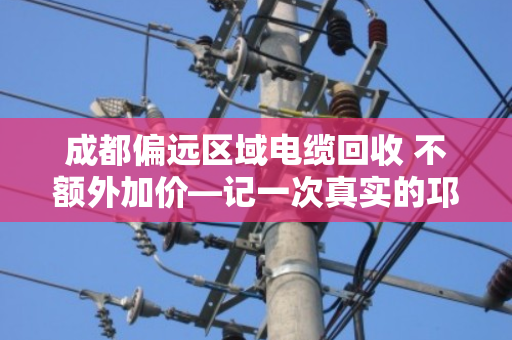 成都偏远区域电缆回收 不额外加价—记一次真实的邛崃工地清场经历 成都偏远区域电缆回收 不额外加价—记一次真实的邛崃工地清场经历