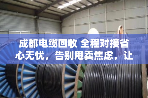 成都电缆回收 全程对接省心无忧,告别甩卖焦虑,让闲置电缆变废为宝 成都电缆回收 全程对接省心无忧,告别甩卖焦虑,让闲置电缆变废为宝