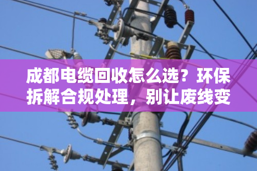 成都电缆回收怎么选?环保拆解合规处理,别让废线变成环境炸弹 成都电缆回收怎么选?环保拆解合规处理,别让废线变成环境炸弹