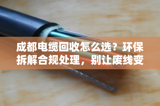 成都电缆回收怎么选?环保拆解合规处理,别让废线变成环境炸弹 成都电缆回收怎么选?环保拆解合规处理,别让废线变成环境炸弹