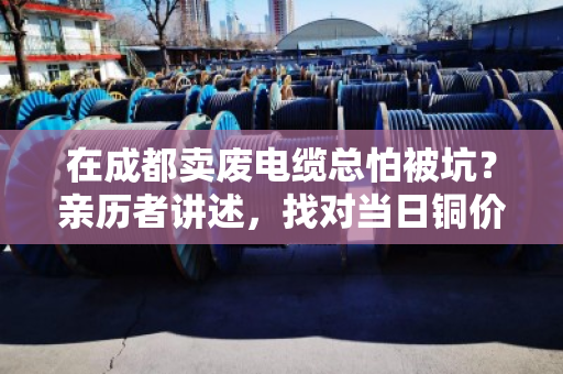在成都卖废电缆总怕被坑?亲历者讲述,找对当日铜价结算无套路的商家有多省心 在成都卖废电缆总怕被坑?亲历者讲述,找对当日铜价结算无套路的商家有多省心
