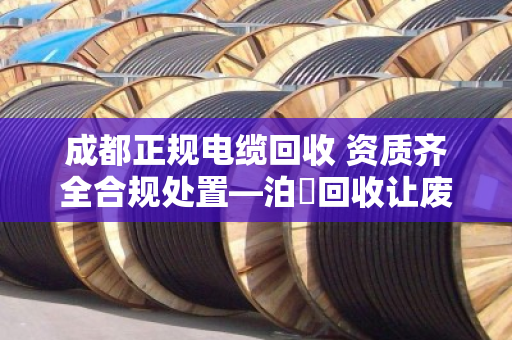 成都正规电缆回收 资质齐全合规处置—泊祎回收让废旧电缆变废为宝 成都正规电缆回收 资质齐全合规处置—泊祎回收让废旧电缆变废为宝