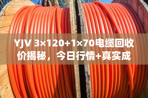 YJV 3×120+1×70电缆回收价揭秘，今日行情+真实成交案例，让你卖线不亏！