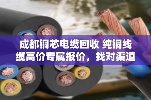 成都铜芯电缆回收 纯铜线缆高价专属报价,找对渠道才能多卖钱 成都铜芯电缆回收 纯铜线缆高价专属报价,找对渠道才能多卖钱