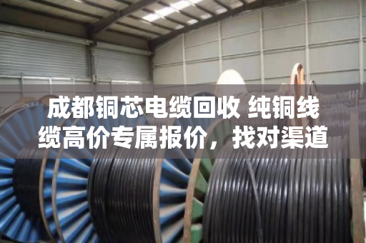 成都铜芯电缆回收 纯铜线缆高价专属报价,找对渠道才能多卖钱 成都铜芯电缆回收 纯铜线缆高价专属报价,找对渠道才能多卖钱