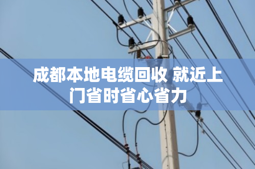 成都本地电缆回收 就近上门省时省心省力 成都本地电缆回收 就近上门省时省心省力