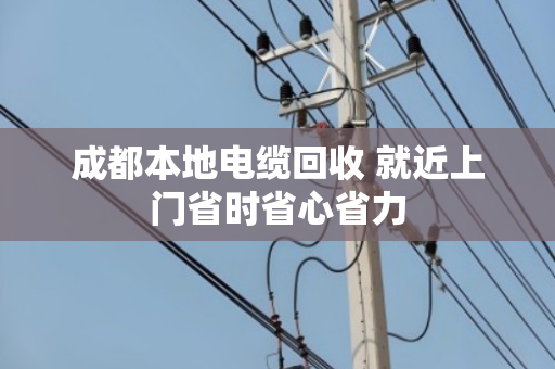 成都本地电缆回收 就近上门省时省心省力 成都本地电缆回收 就近上门省时省心省力