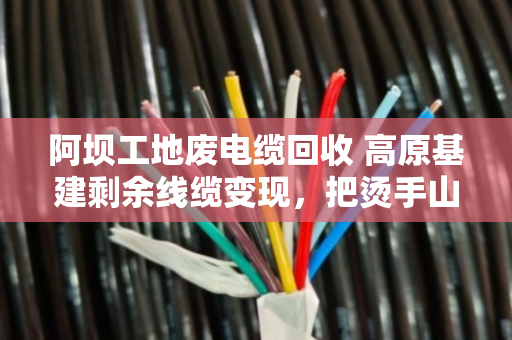 阿坝工地废电缆回收 高原基建剩余线缆变现,把烫手山芋变成真金白银 阿坝工地废电缆回收 高原基建剩余线缆变现,把烫手山芋变成真金白银