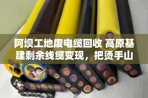阿坝工地废电缆回收 高原基建剩余线缆变现,把烫手山芋变成真金白银 阿坝工地废电缆回收 高原基建剩余线缆变现,把烫手山芋变成真金白银