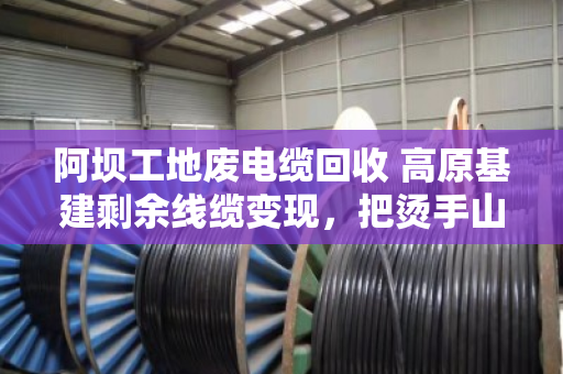 阿坝工地废电缆回收 高原基建剩余线缆变现,把烫手山芋变成真金白银 阿坝工地废电缆回收 高原基建剩余线缆变现,把烫手山芋变成真金白银
