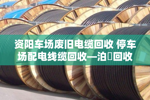 资阳车场废旧电缆回收 停车场配电线缆回收—泊祎回收一站式解决您的废旧线缆难题 资阳车场废旧电缆回收 停车场配电线缆回收—泊祎回收一站式解决您的废旧线缆难题