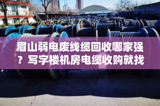 眉山弱电废线缆回收哪家强？写字楼机房电缆收购就找泊祎回收
