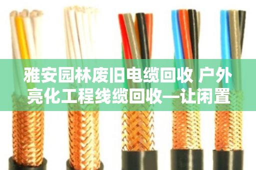 雅安园林废旧电缆回收 户外亮化工程线缆回收—让闲置资源变现，让城市更安全