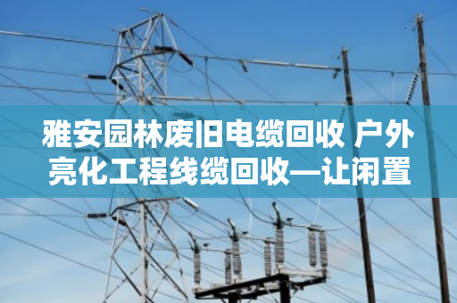 雅安园林废旧电缆回收 户外亮化工程线缆回收—让闲置资源变现，让城市更安全
