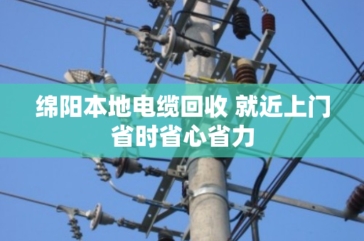 绵阳本地电缆回收 就近上门省时省心省力 绵阳本地电缆回收 就近上门省时省心省力